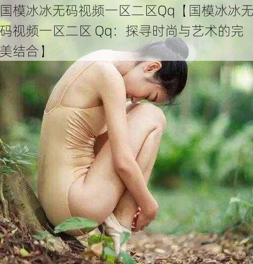 国模冰冰无码视频一区二区Qq【国模冰冰无码视频一区二区 Qq:探寻时尚与艺术的完美结合】
