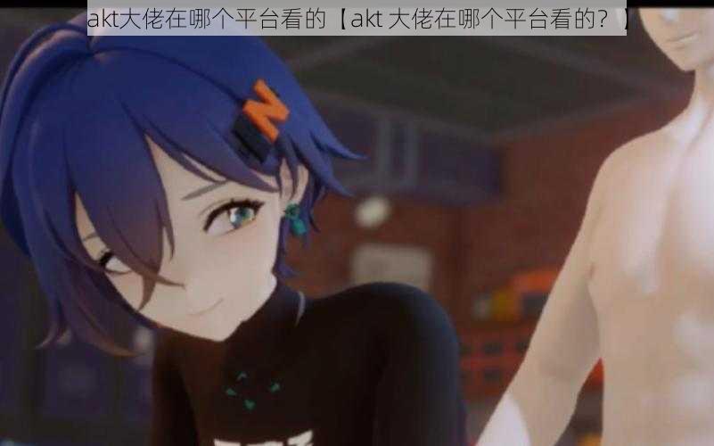 akt大佬在哪个平台看的【akt 大佬在哪个平台看的?】