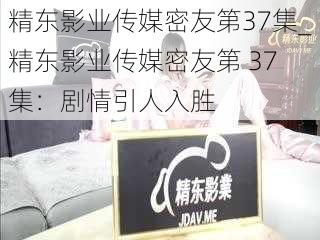精东影业传媒密友第37集_精东影业传媒密友第 37 集:剧情引人入胜