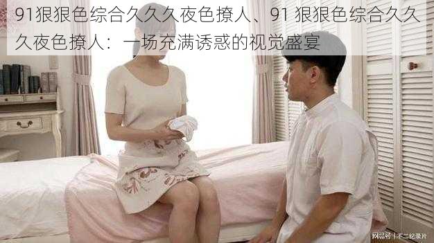 91狠狠色综合久久久夜色撩人、91 狠狠色综合久久久夜色撩人:一场充满诱惑的视觉盛宴