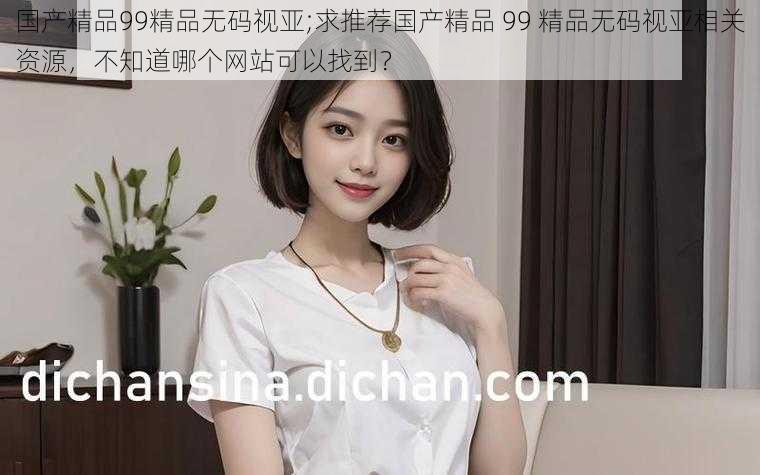 国产精品99精品无码视亚;求推荐国产精品 99 精品无码视亚相关资源,不知道哪个网站可以找到?