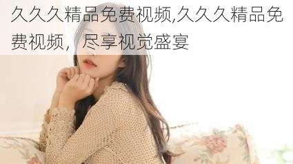 久久久精品免费视频,久久久精品免费视频,尽享视觉盛宴
