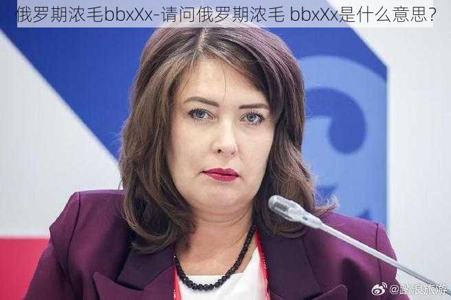 俄罗期浓毛bbxXx-请问俄罗期浓毛 bbxXx是什么意思?