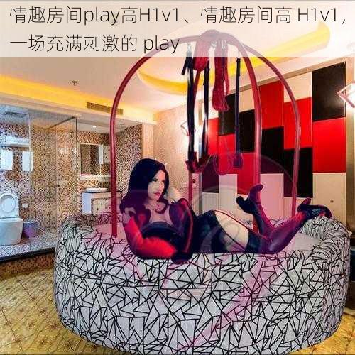 情趣房间play高H1v1、情趣房间高 H1v1,一场充满刺激的 play