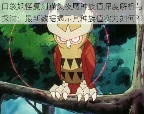 口袋妖怪复刻猫头夜鹰种族值深度解析与探讨:最新数据揭示其种族值实力如何?