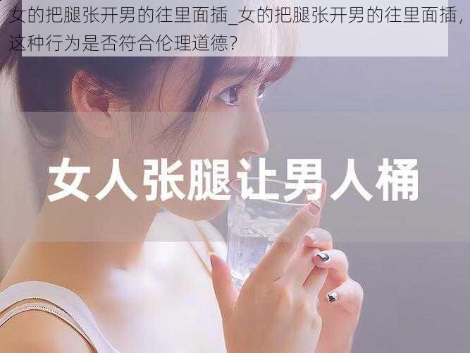 女的把腿张开男的往里面插_女的把腿张开男的往里面插,这种行为是否符合伦理道德?