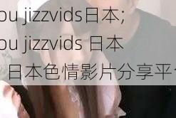 you jizzvids日本;you jizzvids 日本:日本色情影片分享平台