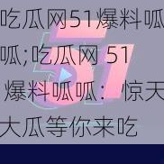 吃瓜网51爆料呱呱;吃瓜网 51 爆料呱呱:惊天大瓜等你来吃