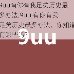 9uu有你有我足矣历史最多办法,9uu 有你有我足矣历史最多办法,你知道有哪些吗?
