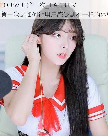 JEALOUSVUE第一次_JEALOUSVUE 第一次是如何让用户感受到不一样的体验?