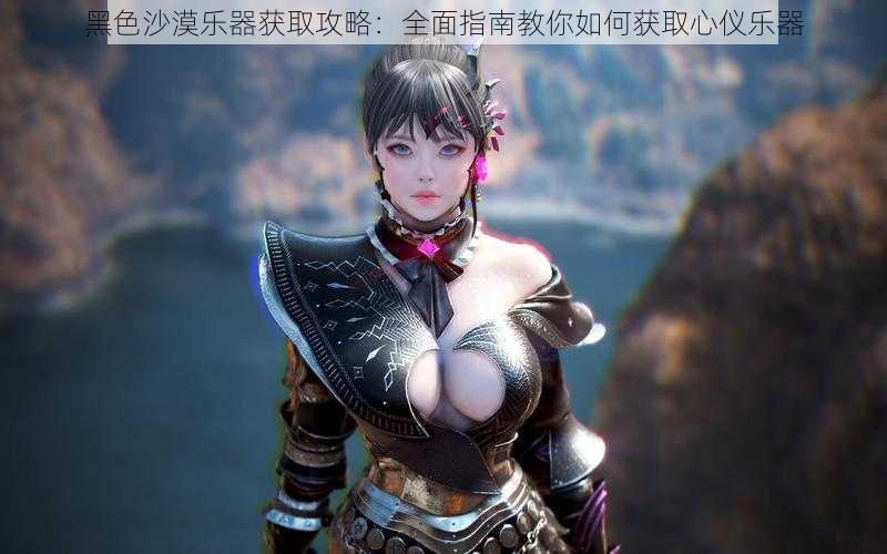 黑色沙漠乐器获取攻略:全面指南教你如何获取心仪乐器