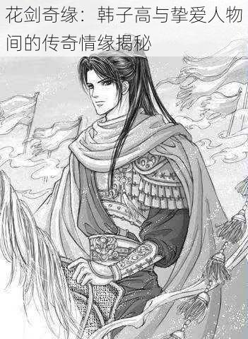 花剑奇缘:韩子高与挚爱人物间的传奇情缘揭秘